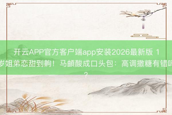 开云APP官方客户端app安装2026最新版 19岁姐弟恋甜到齁!马頔酸成口头包:高调撒糖有错吗?