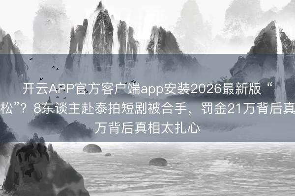 开云APP官方客户端app安装2026最新版 “以为管得松”？8东谈主赴泰拍短剧被合手，罚金21万背后真相太扎心