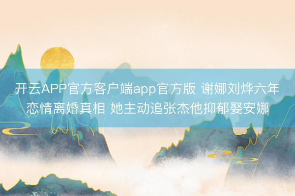 开云APP官方客户端app官方版 谢娜刘烨六年恋情离婚真相 她主动追张杰他抑郁娶安娜