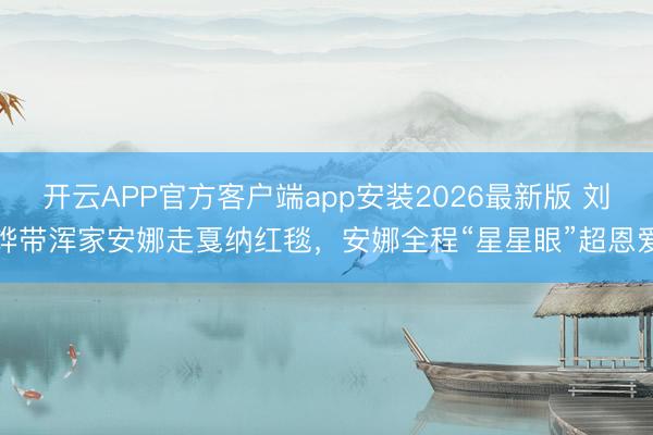 开云APP官方客户端app安装2026最新版 刘烨带浑家安娜走戛纳红毯，安娜全程“星星眼”超恩爱