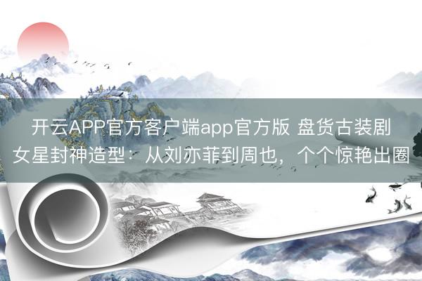 开云APP官方客户端app官方版 盘货古装剧女星封神造型:从刘亦菲到周也,个个惊艳出圈