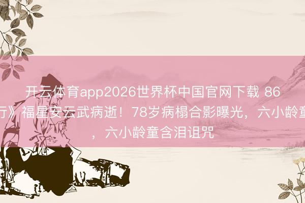 开云体育app2026世界杯中国官网下载 86版《西纪行》福星安云武病逝！78岁病榻合影曝光，六小龄童含泪诅咒