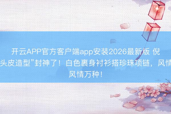 开云APP官方客户端app安装2026最新版 倪妮“贴头皮造型”封神了！白色裹身衬衫搭珍珠项链，风情万种！