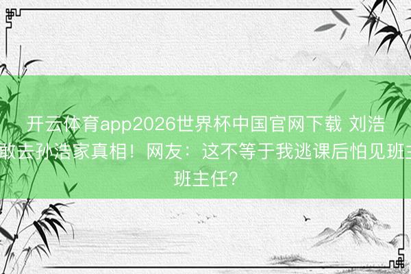 开云体育app2026世界杯中国官网下载 刘浩存不敢去孙浩家真相！网友：这不等于我逃课后怕见班主任？