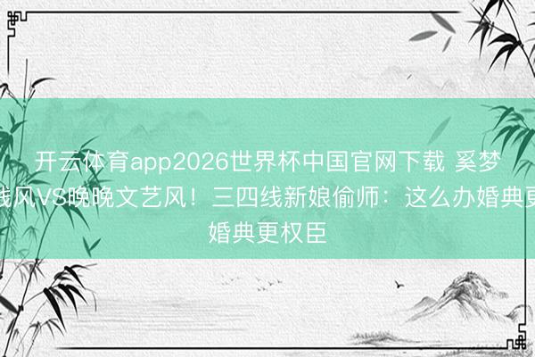 开云体育app2026世界杯中国官网下载 奚梦瑶老钱风VS晚晚文艺风！三四线新娘偷师：这么办婚典更权臣