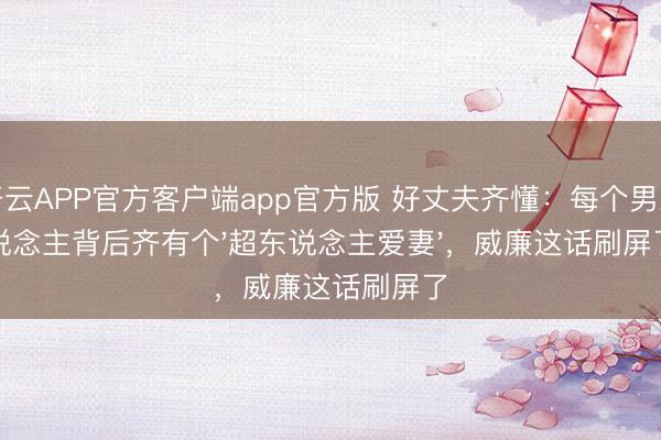 开云APP官方客户端app官方版 好丈夫齐懂：每个男东说念主背后齐有个'超东说念主爱妻'，威廉这话刷屏了