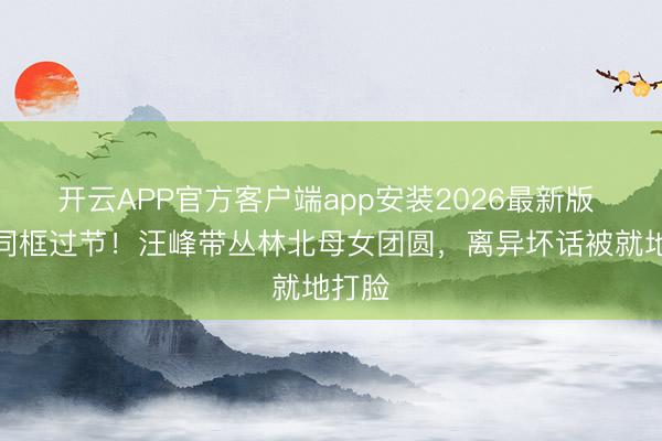 开云APP官方客户端app安装2026最新版 五娃同框过节!汪峰带丛林北母女团圆,离异坏话被就地打脸