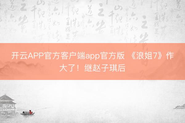 开云APP官方客户端app官方版 《浪姐7》作大了！继赵子琪后
