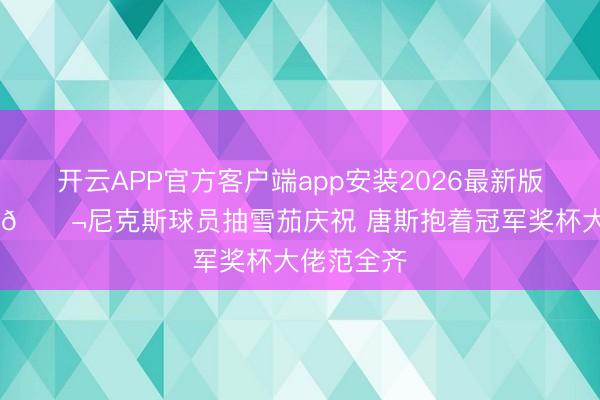 开云APP官方客户端app安装2026最新版 涔涔缭绕🚬尼克斯球员抽雪茄庆祝 唐斯抱着冠军奖杯大佬范全齐