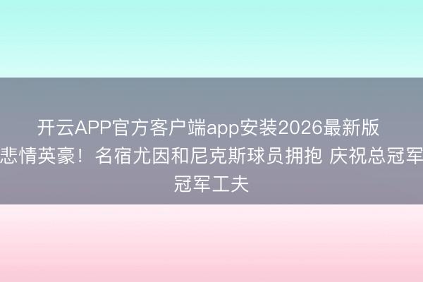 开云APP官方客户端app安装2026最新版 队史悲情英豪！名宿尤因和尼克斯球员拥抱 庆祝总冠军工夫