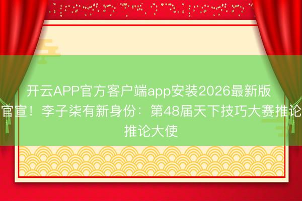 开云APP官方客户端app安装2026最新版 最新官宣！李子柒有新身份：第48届天下技巧大赛推论大使
