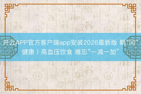 开云APP官方客户端app安装2026最新版 朝“问”健康丨高血压饮食 难忘“一减一加”