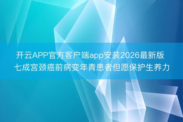 开云APP官方客户端app安装2026最新版 七成宫颈癌前病变年青患者但愿保护生养力