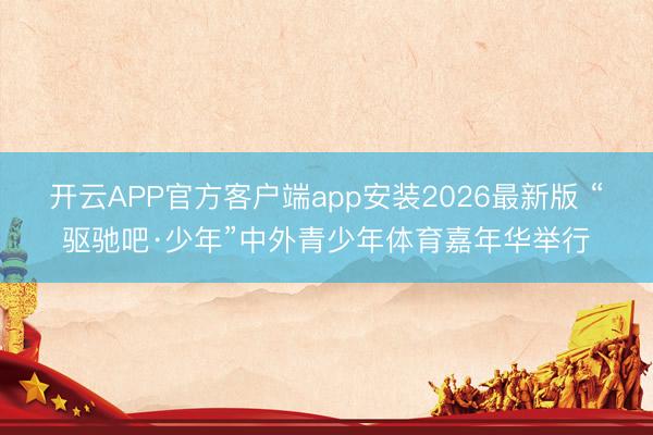 开云APP官方客户端app安装2026最新版 “驱驰吧·少年”中外青少年体育嘉年华举行