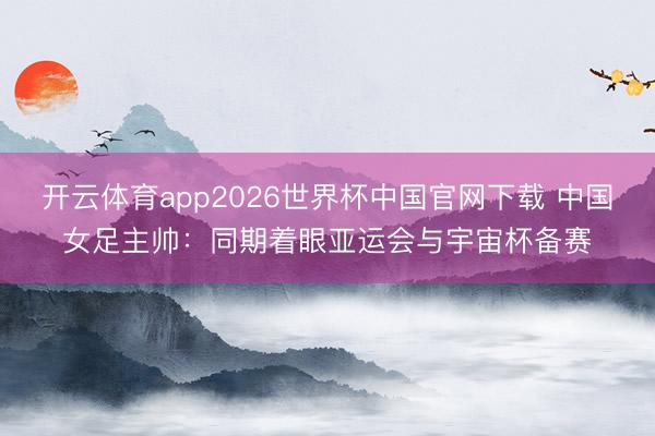 开云体育app2026世界杯中国官网下载 中国女足主帅：同期着眼亚运会与宇宙杯备赛