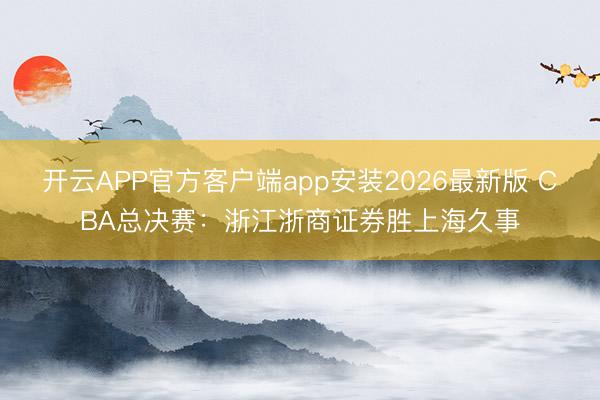 开云APP官方客户端app安装2026最新版 CBA总决赛：浙江浙商证券胜上海久事