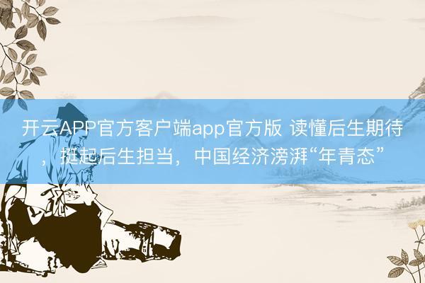 开云APP官方客户端app官方版 读懂后生期待，挺起后生担当，中国经济滂湃“年青态”