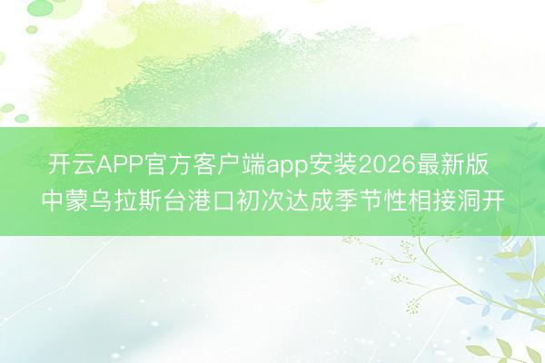 开云APP官方客户端app安装2026最新版 中蒙乌拉斯台港口初次达成季节性相接洞开