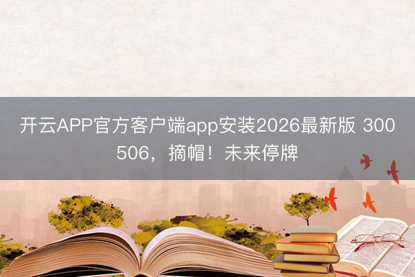 开云APP官方客户端app安装2026最新版 300506，摘帽！未来停牌