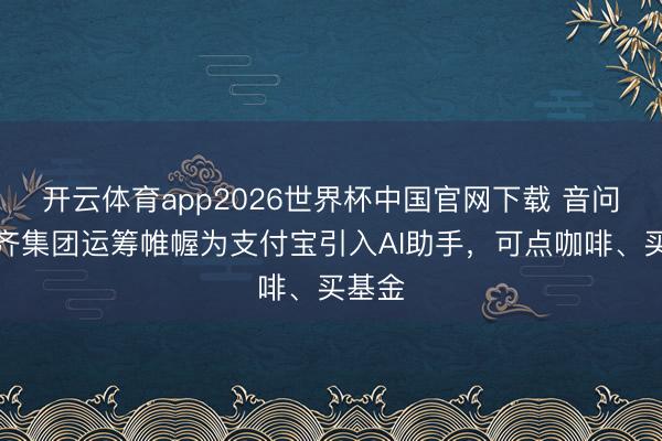 开云体育app2026世界杯中国官网下载 音问称蚂齐集团运筹帷幄为支付宝引入AI助手，可点咖啡、买基金