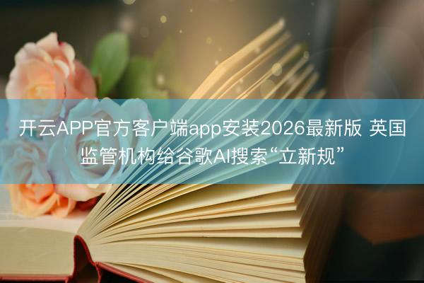 开云APP官方客户端app安装2026最新版 英国监管机构给谷歌AI搜索“立新规”