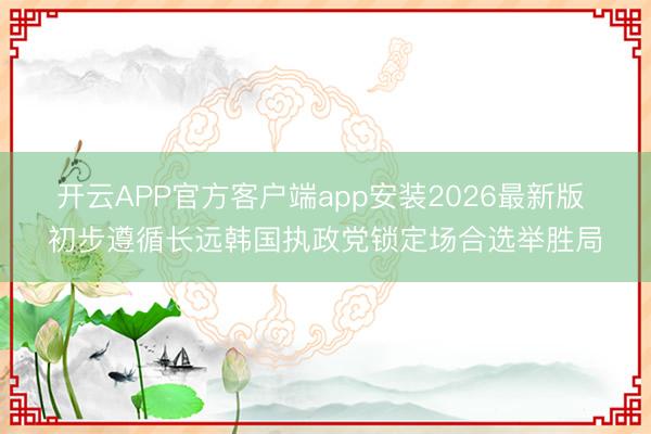 开云APP官方客户端app安装2026最新版 初步遵循长远韩国执政党锁定场合选举胜局