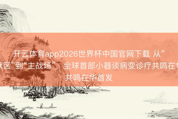 开云体育app2026世界杯中国官网下载 从“千里默区”到“主战场”,全球首部小器谈病变诊疗共鸣在华首发
