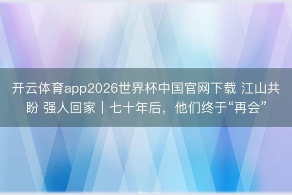 开云体育app2026世界杯中国官网下载 江山共盼 强人回家｜七十年后，他们终于“再会”