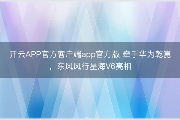 开云APP官方客户端app官方版 牵手华为乾崑，东风风行星海V6亮相