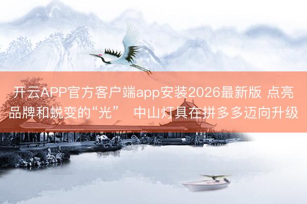 开云APP官方客户端app安装2026最新版 点亮品牌和蜕变的“光” 中山灯具在拼多多迈向升级