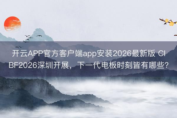 开云APP官方客户端app安装2026最新版 CIBF2026深圳开展,下一代电板时刻皆有哪些?