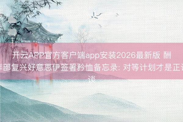 开云APP官方客户端app安装2026最新版 酬酢部复兴好意思伊签署矜恤备忘录: 对等计划才是正谈