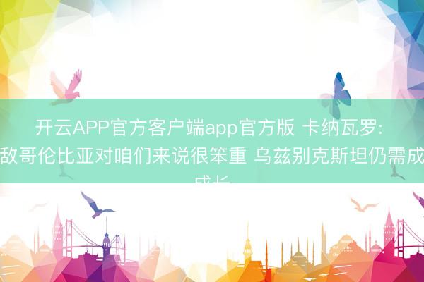 开云APP官方客户端app官方版 卡纳瓦罗: 不敌哥伦比亚对咱们来说很笨重 乌兹别克斯坦仍需成长
