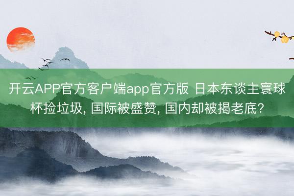开云APP官方客户端app官方版 日本东谈主寰球杯捡垃圾， 国际被盛赞， 国内却被揭老底?